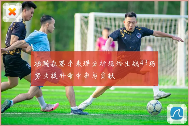 杨瀚森赛季表现分析场均出战43场努力提升命中率与贡献