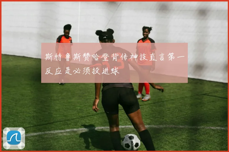 斯特鲁斯赞哈登背传神技直言第一反应是必须投进球
