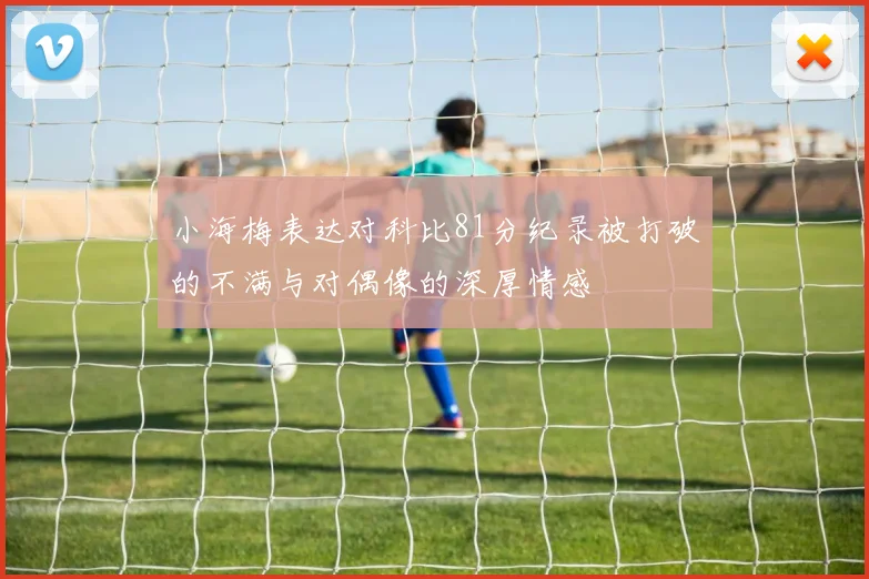 小海梅表达对科比81分纪录被打破的不满与对偶像的深厚情感