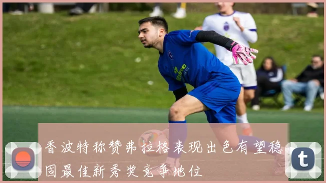 香波特称赞弗拉格表现出色有望稳固最佳新秀奖竞争地位