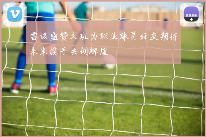 雷诺盛赞文班为职业球员好友期待未来携手共创辉煌