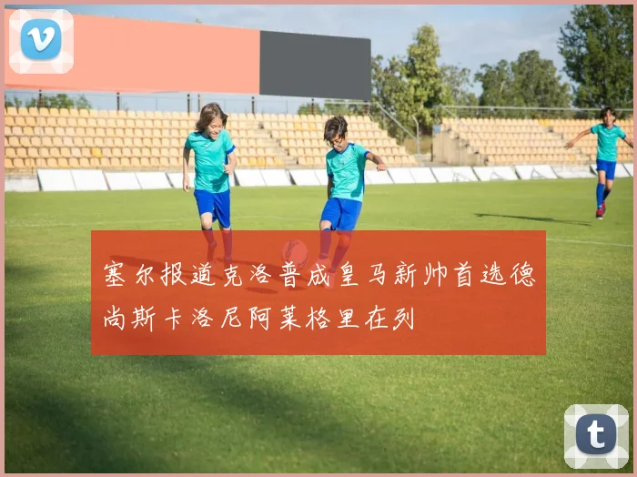 塞尔报道克洛普成皇马新帅首选德尚斯卡洛尼阿莱格里在列