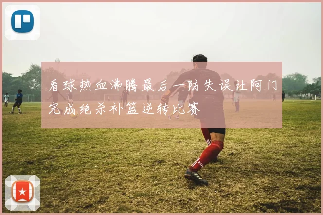 看球热血沸腾最后一防失误让阿门完成绝杀补篮逆转比赛