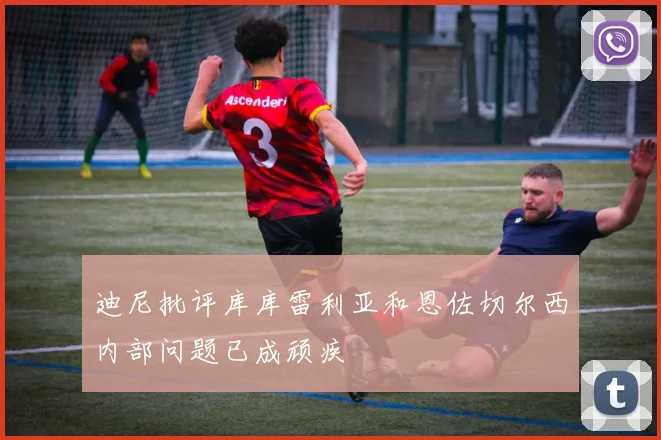 迪尼批评库库雷利亚和恩佐切尔西内部问题已成顽疾