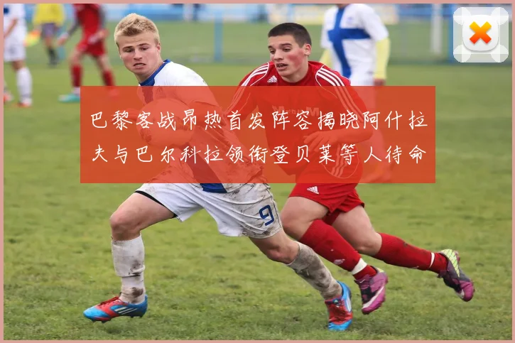 巴黎客战昂热首发阵容揭晓阿什拉夫与巴尔科拉领衔登贝莱等人待命替补